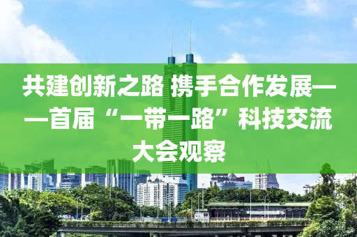 共建創(chuàng)新之路 攜手合作發(fā)展——首屆“一帶一路”科技交流大會(huì)觀察