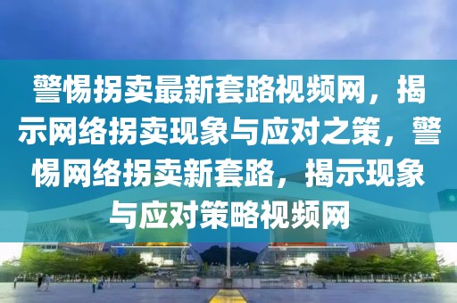 警惕拐賣(mài)最新套路視頻網(wǎng)，揭示網(wǎng)絡(luò)拐賣(mài)現(xiàn)象與應(yīng)對(duì)之策，警惕網(wǎng)絡(luò)拐賣(mài)新套路，揭示現(xiàn)象與應(yīng)對(duì)策略視頻網(wǎng)