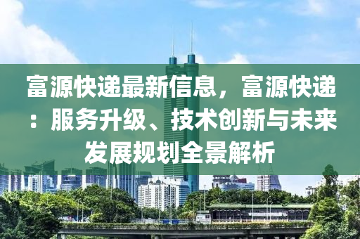 富源快遞最新信息，富源快遞：服務(wù)升級、技術(shù)創(chuàng)新與未來發(fā)展規(guī)劃全景解析