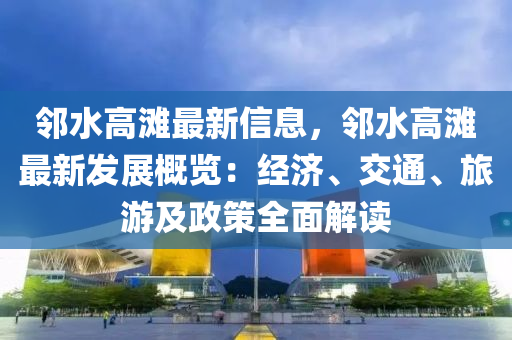 鄰水高灘最新信息，鄰水高灘最新發(fā)展概覽：經(jīng)濟(jì)、交通、旅游及政策全面解讀