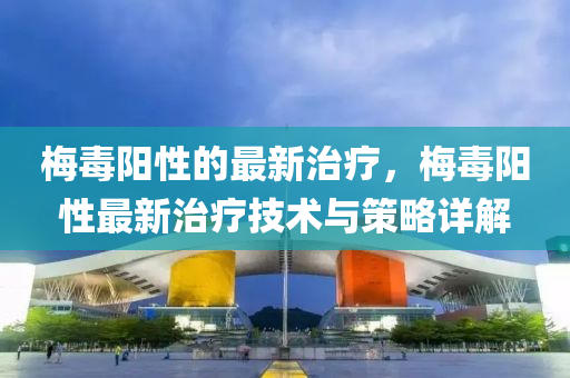 梅毒陽性的最新治療，梅毒陽性最新治療技術(shù)與策略詳解
