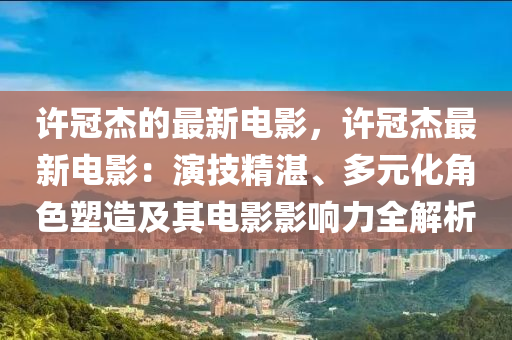 許冠杰的最新電影，許冠杰最新電影：演技精湛、多元化角色塑造及其電影影響力全解析