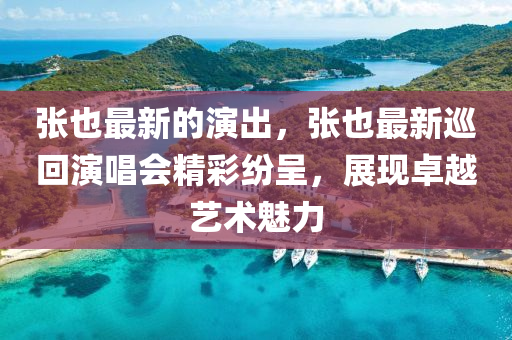 張也最新的演出，張也最新巡回演唱會(huì)精彩紛呈，展現(xiàn)卓越藝術(shù)魅力