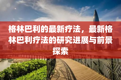 格林巴利的最新療法，最新格林巴利療法的研究進(jìn)展與前景探索