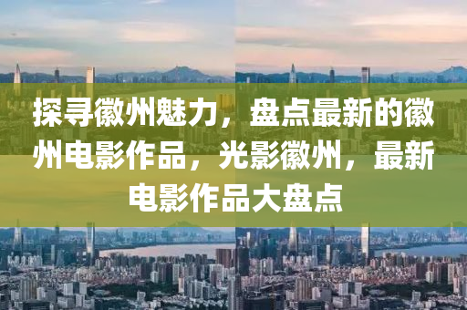 探尋徽州魅力，盤點最新的徽州電影作品，光影徽州，最新電影作品大盤點