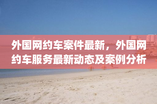 外國網(wǎng)約車案件最新，外國網(wǎng)約車服務最新動態(tài)及案例分析