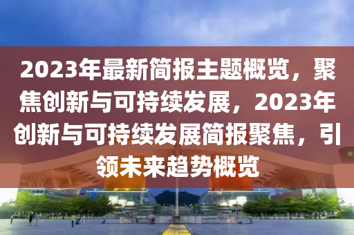2023年最新簡報(bào)主題概覽，聚焦創(chuàng)新與可持續(xù)發(fā)展，2023年創(chuàng)新與可持續(xù)發(fā)展簡報(bào)聚焦，引領(lǐng)未來趨勢概覽