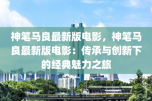 神筆馬良最新版電影，神筆馬良最新版電影：傳承與創(chuàng)新下的經(jīng)典魅力之旅