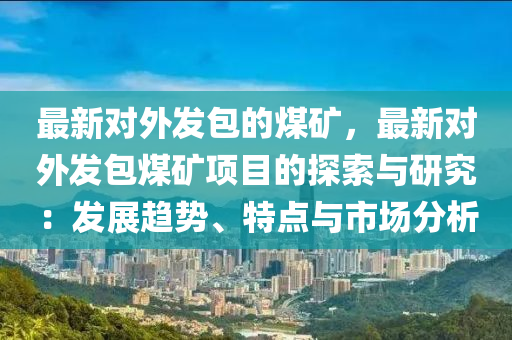 最新對(duì)外發(fā)包的煤礦，最新對(duì)外發(fā)包煤礦項(xiàng)目的探索與研究：發(fā)展趨勢、特點(diǎn)與市場分析