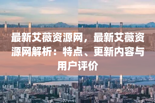 最新艾薇資源網(wǎng)，最新艾薇資源網(wǎng)解析：特點(diǎn)、更新內(nèi)容與用戶評(píng)價(jià)