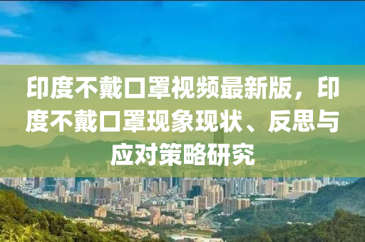印度不戴口罩視頻最新版，印度不戴口罩現(xiàn)象現(xiàn)狀、反思與應(yīng)對策略研究