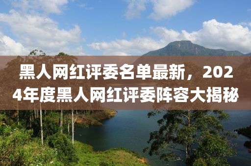 黑人網(wǎng)紅評委名單最新，2024年度黑人網(wǎng)紅評委陣容大揭秘