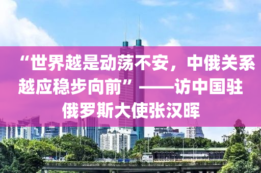 “世界越是動蕩不安，中俄關(guān)系越應(yīng)穩(wěn)步向前”——訪中國駐俄羅斯大使張漢暉