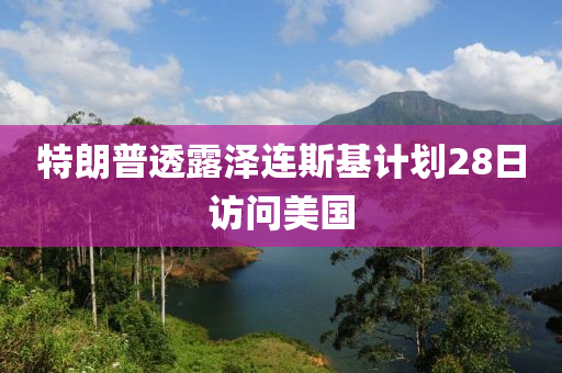 特朗普透露澤連斯基計劃28日訪問美國