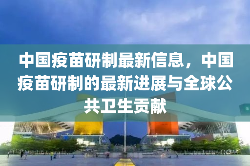 中國疫苗研制最新信息，中國疫苗研制的最新進(jìn)展與全球公共衛(wèi)生貢獻(xiàn)