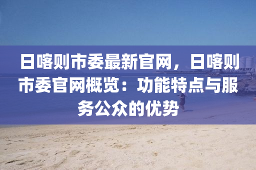日喀則市委最新官網(wǎng)，日喀則市委官網(wǎng)概覽：功能特點(diǎn)與服務(wù)公眾的優(yōu)勢