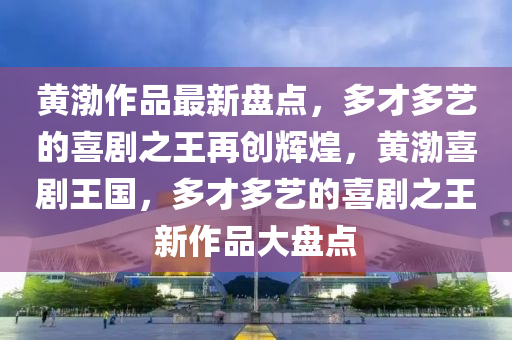 黃渤作品最新盤(pán)點(diǎn)，多才多藝的喜劇之王再創(chuàng)輝煌，黃渤喜劇王國(guó)，多才多藝的喜劇之王新作品大盤(pán)點(diǎn)