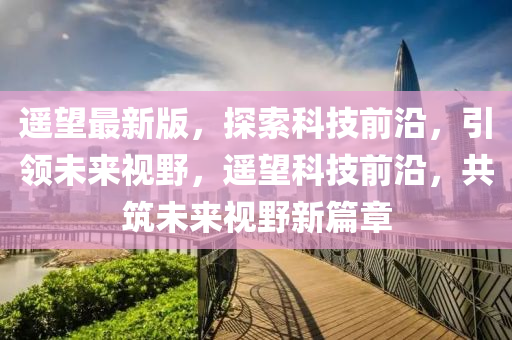 遙望最新版，探索科技前沿，引領(lǐng)未來視野，遙望科技前沿，共筑未來視野新篇章