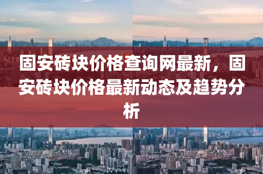 固安磚塊價(jià)格查詢網(wǎng)最新，固安磚塊價(jià)格最新動(dòng)態(tài)及趨勢(shì)分析