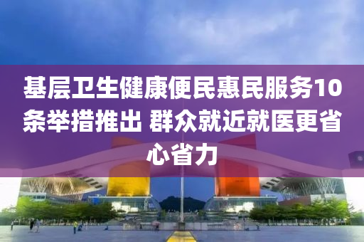 基層衛(wèi)生健康便民惠民服務(wù)10條舉措推出 群眾就近就醫(yī)更省心省力