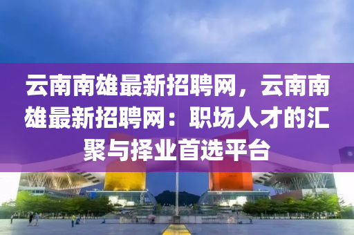 云南南雄最新招聘網(wǎng)，云南南雄最新招聘網(wǎng)：職場(chǎng)人才的匯聚與擇業(yè)首選平臺(tái)