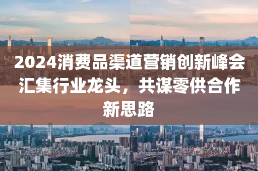 2024消費(fèi)品渠道營(yíng)銷創(chuàng)新峰會(huì)匯集行業(yè)龍頭，共謀零供合作新思路