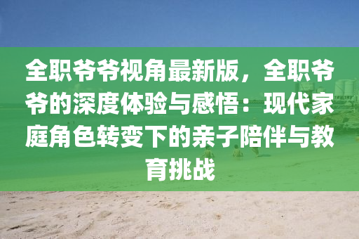 全職爺爺視角最新版，全職爺爺?shù)纳疃润w驗(yàn)與感悟：現(xiàn)代家庭角色轉(zhuǎn)變下的親子陪伴與教育挑戰(zhàn)