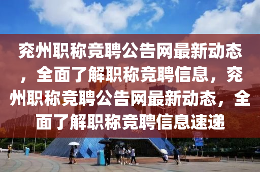 兗州職稱競聘公告網(wǎng)最新動態(tài)，全面了解職稱競聘信息，兗州職稱競聘公告網(wǎng)最新動態(tài)，全面了解職稱競聘信息速遞