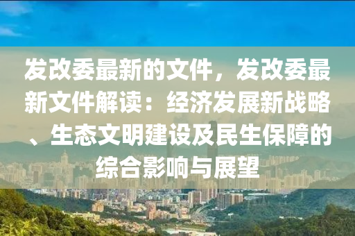 發(fā)改委最新的文件，發(fā)改委最新文件解讀：經(jīng)濟發(fā)展新戰(zhàn)略、生態(tài)文明建設及民生保障的綜合影響與展望