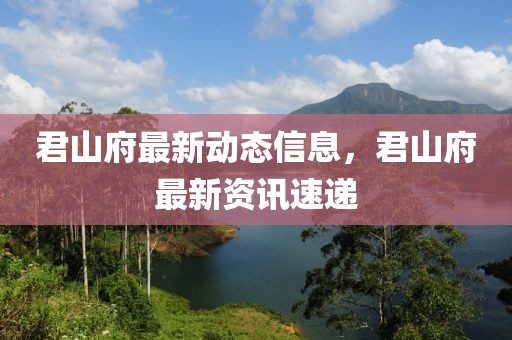 君山府最新動態(tài)信息，君山府最新資訊速遞