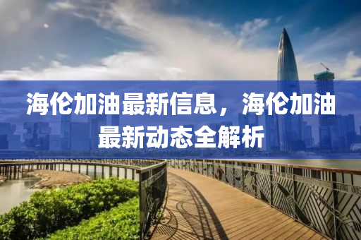 海倫加油最新信息，海倫加油最新動態(tài)全解析
