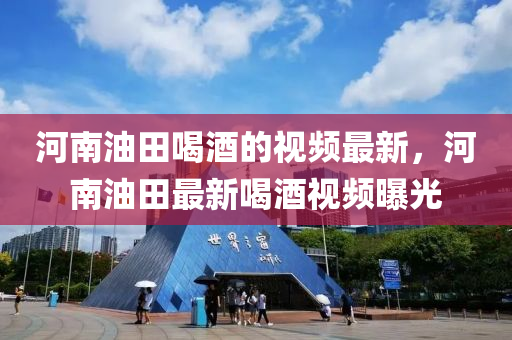 河南油田喝酒的視頻最新，河南油田最新喝酒視頻曝光