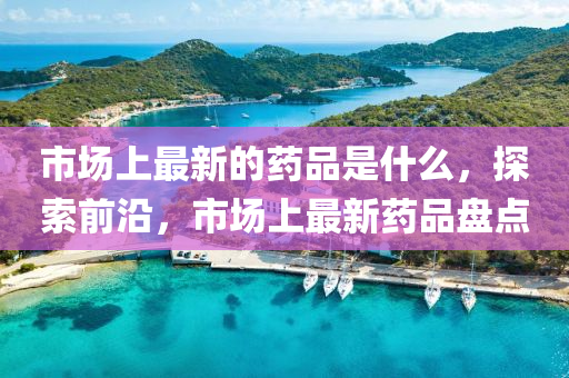 市場(chǎng)上最新的藥品是什么，探索前沿，市場(chǎng)上最新藥品盤點(diǎn)