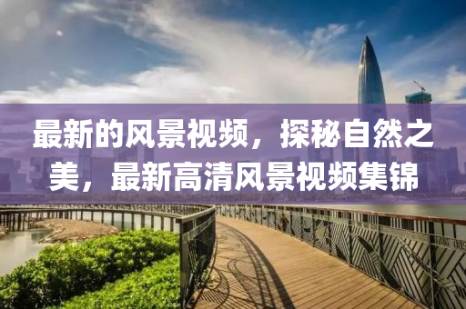 最新的風(fēng)景視頻，探秘自然之美，最新高清風(fēng)景視頻集錦