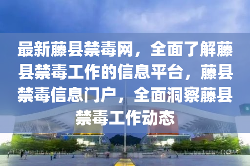 最新藤縣禁毒網(wǎng)，全面了解藤縣禁毒工作的信息平臺，藤縣禁毒信息門戶，全面洞察藤縣禁毒工作動態(tài)