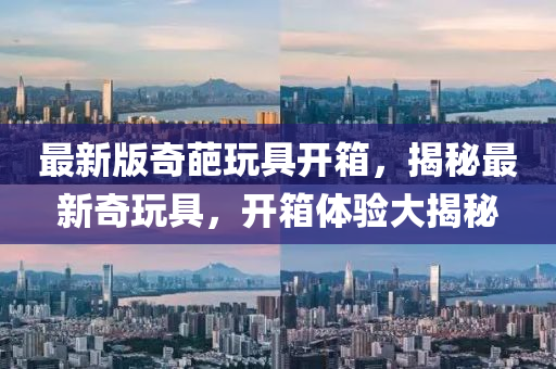 最新版奇葩玩具開箱，揭秘最新奇玩具，開箱體驗大揭秘