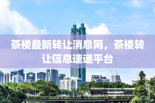 茶樓最新轉(zhuǎn)讓消息網(wǎng)，茶樓轉(zhuǎn)讓信息速遞平臺