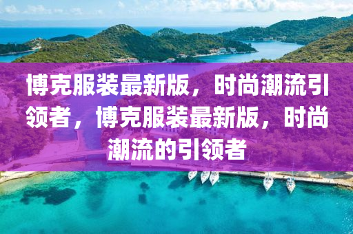 博克服裝最新版，時尚潮流引領(lǐng)者，博克服裝最新版，時尚潮流的引領(lǐng)者