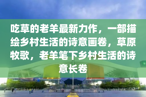 吃草的老羊最新力作，一部描繪鄉(xiāng)村生活的詩意畫卷，草原牧歌，老羊筆下鄉(xiāng)村生活的詩意長卷