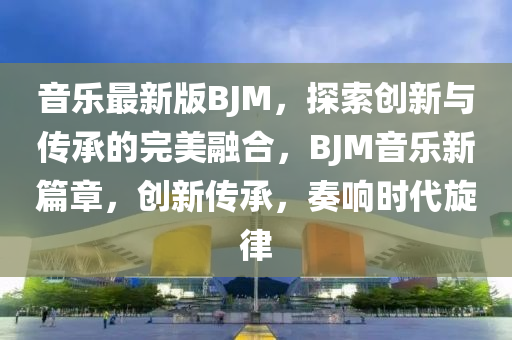 音樂最新版BJM，探索創(chuàng)新與傳承的完美融合，BJM音樂新篇章，創(chuàng)新傳承，奏響時(shí)代旋律