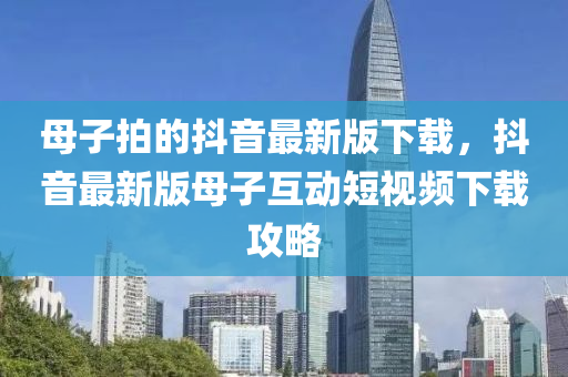 母子拍的抖音最新版下載，抖音最新版母子互動短視頻下載攻略
