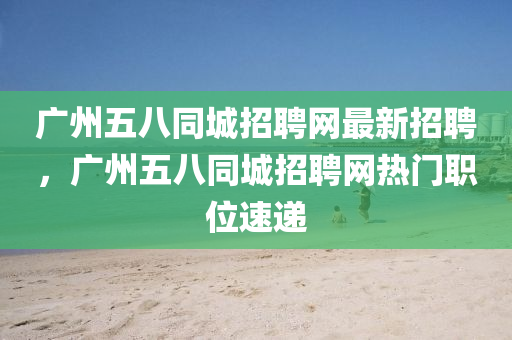 廣州五八同城招聘網(wǎng)最新招聘，廣州五八同城招聘網(wǎng)熱門職位速遞