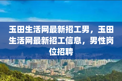 玉田生活網(wǎng)最新招工男，玉田生活網(wǎng)最新招工信息，男性崗位招聘