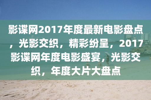 影諜網(wǎng)2017年度最新電影盤點，光影交織，精彩紛呈，2017影諜網(wǎng)年度電影盛宴，光影交織，年度大片大盤點