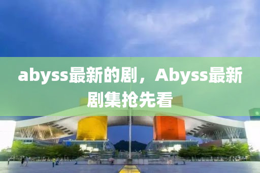 abyss最新的劇，Abyss最新劇集搶先看