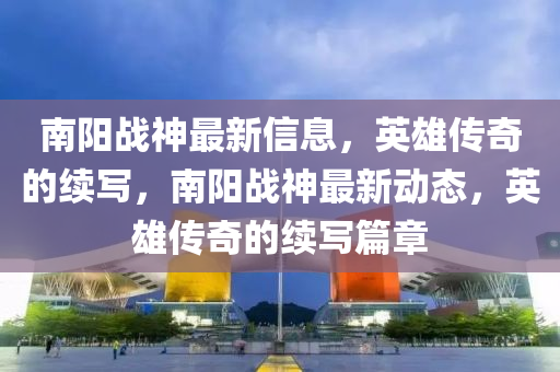 南陽戰(zhàn)神最新信息，英雄傳奇的續(xù)寫，南陽戰(zhàn)神最新動(dòng)態(tài)，英雄傳奇的續(xù)寫篇章
