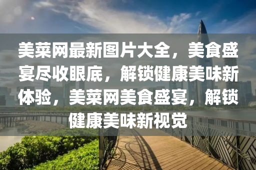 美菜網(wǎng)最新圖片大全，美食盛宴盡收眼底，解鎖健康美味新體驗，美菜網(wǎng)美食盛宴，解鎖健康美味新視覺