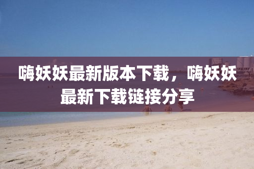 嗨妖妖最新版本下載，嗨妖妖最新下載鏈接分享
