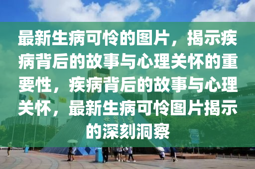 最新生病可憐的圖片，揭示疾病背后的故事與心理關(guān)懷的重要性，疾病背后的故事與心理關(guān)懷，最新生病可憐圖片揭示的深刻洞察
