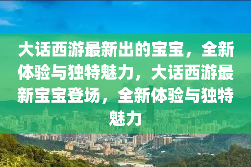 大話西游最新出的寶寶，全新體驗(yàn)與獨(dú)特魅力，大話西游最新寶寶登場，全新體驗(yàn)與獨(dú)特魅力